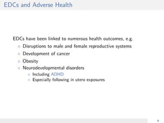 EDCs and Adverse Health
EDCs have been linked to numerous health outcomes, e.g.
◦ Disruptions to male and female reproductive systems
◦ Development of cancer
◦ Obesity
◦ Neurodevelopmental disorders
◦ Including ADHD
◦ Especially following in utero exposures
6
 
