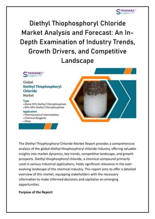Diethyl Thiophosphoryl Chloride
Market Analysis and Forecast: An In-
Depth Examination of Industry Trends,
Growth Drivers, and Competitive
Landscape
The Diethyl Thiophosphoryl Chloride Market Report provides a comprehensive
analysis of the global diethyl thiophosphoryl chloride industry, offering valuable
insights into market dynamics, key trends, competitive landscape, and growth
prospects. Diethyl thiophosphoryl chloride, a chemical compound primarily
used in various industrial applications, holds significant relevance in the ever-
evolving landscape of the chemical industry. This report aims to offer a detailed
overview of this market, equipping stakeholders with the necessary
information to make informed decisions and capitalize on emerging
opportunities.
Purpose of the Report:
 