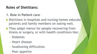 Roles of Dietitians:
1. Role in Patient care –
 Dietitians in hospitals and nursing homes educate
patients and family members on eating well.
 They adapt menus for people recovering from
illness or surgery, or with health conditions like:
• Diabetes
• Heart disease
• Swallowing difficulties
• Poor appetite
 
