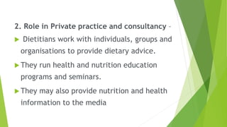 2. Role in Private practice and consultancy –
 Dietitians work with individuals, groups and
organisations to provide dietary advice.
 They run health and nutrition education
programs and seminars.
 They may also provide nutrition and health
information to the media
 
