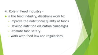 4. Role in Food industry –
 In the food industry, dietitians work to:
• Improve the nutritional quality of foods
• Develop nutrition education campaigns
• Promote food safety
• Work with food law and regulations.
 