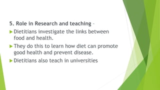 5. Role in Research and teaching –
 Dietitians investigate the links between
food and health.
 They do this to learn how diet can promote
good health and prevent disease.
 Dietitians also teach in universities
 
