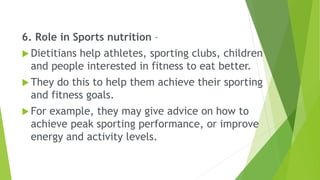 6. Role in Sports nutrition –
 Dietitians help athletes, sporting clubs, children
and people interested in fitness to eat better.
 They do this to help them achieve their sporting
and fitness goals.
 For example, they may give advice on how to
achieve peak sporting performance, or improve
energy and activity levels.
 