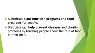  A dietitian plans nutrition programs and food
programs for people.
 Dietitians can help prevent diseases and obesity
problems by teaching people about the role of food
in their diet.
 