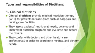 Types and responsibilities of Dietitians:
1. Clinical dietitians
 Clinical dietitians provide medical nutrition therapy
(MNT) for patients in institutions such as hospitals and
nursing care facilities.
 They assess patients’ nutritional needs, develop and
implement nutrition programs and evaluate and report
the results.
 They confer with doctors and other health care
professionals in order to coordinate medical and dietary
needs.
 