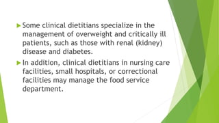  Some clinical dietitians specialize in the
management of overweight and critically ill
patients, such as those with renal (kidney)
disease and diabetes.
 In addition, clinical dietitians in nursing care
facilities, small hospitals, or correctional
facilities may manage the food service
department.
 