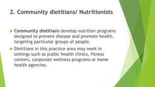 2. Community dietitians/ Nutritionists
 Community dietitians develop nutrition programs
designed to prevent disease and promote health,
targeting particular groups of people.
 Dietitians in this practice area may work in
settings such as public health clinics, fitness
centers, corporate wellness programs or home
health agencies.
 