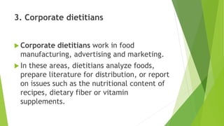 3. Corporate dietitians
 Corporate dietitians work in food
manufacturing, advertising and marketing.
 In these areas, dietitians analyze foods,
prepare literature for distribution, or report
on issues such as the nutritional content of
recipes, dietary fiber or vitamin
supplements.
 