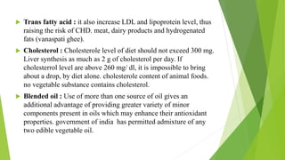 Trans fatty acid : it also increase LDL and lipoprotein level, thus
raising the risk of CHD. meat, dairy products and hydrogenated
fats (vanaspati ghee).
 Cholesterol : Cholesterole level of diet should not exceed 300 mg.
Liver synthesis as much as 2 g of cholesterol per day. If
cholesterrol level are above 260 mg/ dl, it is impossible to bring
about a drop, by diet alone. cholesterole content of animal foods.
no vegetable substance contains cholesterol.
 Blended oil : Use of more than one source of oil gives an
additional advantage of providing greater variety of minor
components present in oils which may enhance their antioxidant
properties. government of india has permitted admixture of any
two edible vegetable oil.
 