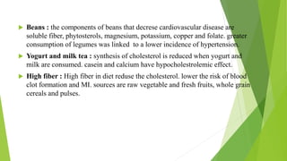  Beans : the components of beans that decrese cardiovascular disease are
soluble fiber, phytosterols, magnesium, potassium, copper and folate. greater
consumption of legumes was linked to a lower incidence of hypertension.
 Yogurt and milk tea : synthesis of cholesterol is reduced when yogurt and
milk are consumed. casein and calcium have hypocholestrolemic effect.
 High fiber : High fiber in diet reduse the cholesterol. lower the risk of blood
clot formation and MI. sources are raw vegetable and fresh fruits, whole grain
cereals and pulses.
 