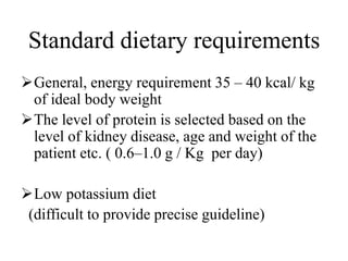 Standard dietary requirements
General, energy requirement 35 – 40 kcal/ kg
of ideal body weight
The level of protein is selected based on the
level of kidney disease, age and weight of the
patient etc. ( 0.6–1.0 g / Kg per day)
Low potassium diet
(difficult to provide precise guideline)
 