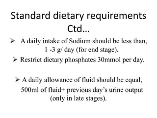 Standard dietary requirements
Ctd…
 A daily intake of Sodium should be less than,
1 -3 g/ day (for end stage).
 Restrict dietary phosphates 30mmol per day.
 A daily allowance of fluid should be equal,
500ml of fluid+ previous day’s urine output
(only in late stages).
 
