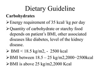 Dietary Guideline
Carbohydrates
Energy requirement of 35 kcal/ kg per day
Quantity of carbohydrate or starchy food
depends on patient’s BMI, other associated
diseases like diabetes, level of the kidney
disease.
 BMI < 18.5 kg/m2, - 2500 kcal
BMI between 18.5 – 25 kg/m2,2000−2500kcal
BMI is above 25 kg/m2,2000 Kcal
 