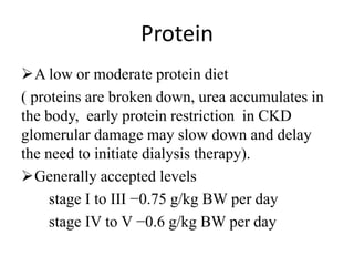 Protein
A low or moderate protein diet
( proteins are broken down, urea accumulates in
the body, early protein restriction in CKD
glomerular damage may slow down and delay
the need to initiate dialysis therapy).
Generally accepted levels
stage I to III −0.75 g/kg BW per day
stage IV to V −0.6 g/kg BW per day
 