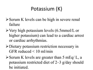 Potassium (K)
Serum K levels can be high in severe renal
failure
Very high potassium levels (6.5mmol/L or
higher potassium) can lead to a cardiac arrest
or cardiac arrhythmias.
Dietary potassium restriction necessary in
GFR reduced < 10 ml/min
Serum K levels are greater than 5 mEq/ L, a
potassium restricted diet of 2–3 g/day should
be initiated.
 