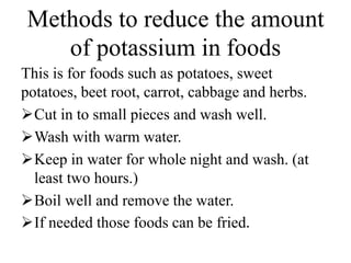 Methods to reduce the amount
of potassium in foods
This is for foods such as potatoes, sweet
potatoes, beet root, carrot, cabbage and herbs.
Cut in to small pieces and wash well.
Wash with warm water.
Keep in water for whole night and wash. (at
least two hours.)
Boil well and remove the water.
If needed those foods can be fried.
 