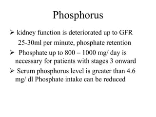 Phosphorus
 kidney function is deteriorated up to GFR
25-30ml per minute, phosphate retention
 Phosphate up to 800 – 1000 mg/ day is
necessary for patients with stages 3 onward
 Serum phosphorus level is greater than 4.6
mg/ dl Phosphate intake can be reduced
 
