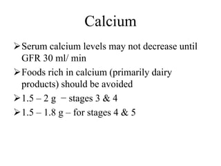 Calcium
Serum calcium levels may not decrease until
GFR 30 ml/ min
Foods rich in calcium (primarily dairy
products) should be avoided
1.5 – 2 g − stages 3 & 4
1.5 – 1.8 g – for stages 4 & 5
 