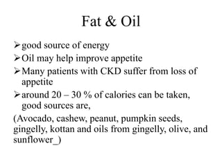 Fat & Oil
good source of energy
Oil may help improve appetite
Many patients with CKD suffer from loss of
appetite
around 20 – 30 % of calories can be taken,
good sources are,
(Avocado, cashew, peanut, pumpkin seeds,
gingelly, kottan and oils from gingelly, olive, and
sunflower_)
 