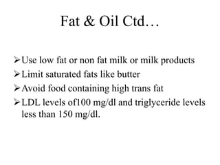 Fat & Oil Ctd…
Use low fat or non fat milk or milk products
Limit saturated fats like butter
Avoid food containing high trans fat
LDL levels of100 mg/dl and triglyceride levels
less than 150 mg/dl.
 