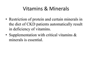 Vitamins & Minerals
• Restriction of protein and certain minerals in
the diet of CKD patients automatically result
in deficiency of vitamins.
• Supplementation with critical vitamins &
minerals is essential.
 