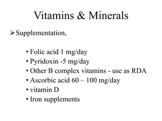 Vitamins & Minerals
Supplementation,
• Folic acid 1 mg/day
• Pyridoxin -5 mg/day
• Other B complex vitamins - use as RDA
• Ascorbic acid 60 – 100 mg/day
• vitamin D
• Iron supplements
 