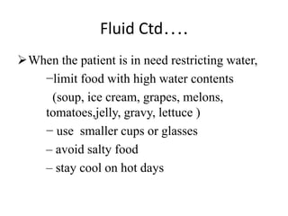Fluid Ctd….
When the patient is in need restricting water,
−limit food with high water contents
(soup, ice cream, grapes, melons,
tomatoes,jelly, gravy, lettuce )
− use smaller cups or glasses
– avoid salty food
– stay cool on hot days
 