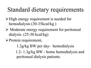 Standard dietary requirements
High energy requirement is needed for
hemodialysis (30-35kcal/kg )
 Moderate energy requirement for peritoneal
dialysis. (25-30 kcal/kg)
Protein requirement,
1.2g/kg BW per day- hemodialysis
1.2- 1.3g/kg BW - home hemodialysis and
peritoneal dialysis patients.
 