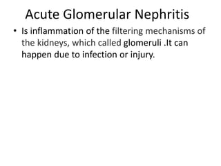 Acute Glomerular Nephritis
• Is inflammation of the filtering mechanisms of
the kidneys, which called glomeruli .It can
happen due to infection or injury.
 