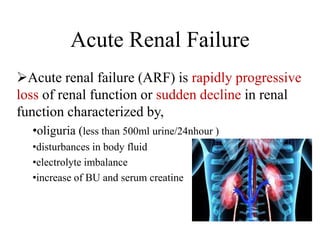 Acute Renal Failure
Acute renal failure (ARF) is rapidly progressive
loss of renal function or sudden decline in renal
function characterized by,
•oliguria (less than 500ml urine/24nhour )
•disturbances in body fluid
•electrolyte imbalance
•increase of BU and serum creatine
 