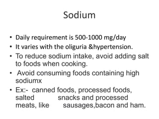 Sodium
• Daily requirement is 500-1000 mg/day
• It varies with the oliguria &hypertension.
• To reduce sodium intake, avoid adding salt
to foods when cooking.
• Avoid consuming foods containing high
sodiumx
• Ex:- canned foods, processed foods,
salted snacks and processed
meats, like sausages,bacon and ham.
 