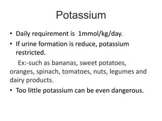 Potassium
• Daily requirement is 1mmol/kg/day.
• If urine formation is reduce, potassium
restricted.
Ex:-such as bananas, sweet potatoes,
oranges, spinach, tomatoes, nuts, legumes and
dairy products.
• Too little potassium can be even dangerous.
 