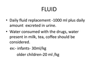 FLUID
• Daily fluid replacement -1000 ml plus daily
amount excreted in urine.
• Water consumed with the drugs, water
present in milk, tea, coffee should be
considered.
ex:- infants- 30ml/kg
older children-20 ml /kg
 