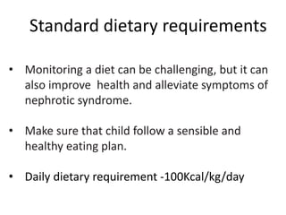 • Monitoring a diet can be challenging, but it can
also improve health and alleviate symptoms of
nephrotic syndrome.
• Make sure that child follow a sensible and
healthy eating plan.
• Daily dietary requirement -100Kcal/kg/day
Standard dietary requirements
 