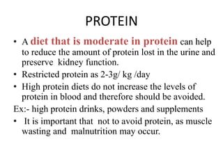PROTEIN
• A diet that is moderate in protein can help
to reduce the amount of protein lost in the urine and
preserve kidney function.
• Restricted protein as 2-3g/ kg /day
• High protein diets do not increase the levels of
protein in blood and therefore should be avoided.
Ex:- high protein drinks, powders and supplements
• It is important that not to avoid protein, as muscle
wasting and malnutrition may occur.
 