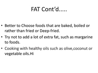 FAT Cont’d.....
• Better to Choose foods that are baked, boiled or
rather than fried or Deep-fried.
• Try not to add a lot of extra fat, such as margarine
to foods.
• Cooking with healthy oils such as olive,coconut or
vegetable oils.Hi
 