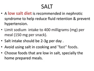 SALT
• A low salt diet is recommended in nephrotic
syndrome to help reduce fluid retention & prevent
hypertension.
• Limit sodium intake to 400 milligrams (mg) per
meal (150 mg per snack).
• Salt intake should be 2-3g per day .
• Avoid using salt in cooking and “fast” foods.
• Choose foods that are low in salt, specially the
home prepared meals.
 