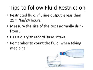 Tips to follow Fluid Restriction
• Restricted fluid, if urine output is less than
25ml/kg/24 hours.
• Measure the size of the cups normally drink
from .
• Use a diary to record fluid intake.
• Remember to count the fluid ,when taking
medicine.
 