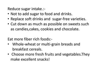 Reduce sugar intake.:-
• Not to add sugar to food and drinks.
• Replace soft drinks and sugar-free varieties.
• Cut down as much as possible on sweets such
as candies,cakes, cookies and chocolate.
Eat more fiber rich foods:-
• Whole-wheat or multi-grain breads and
breakfast cereals.
• Choose more fresh fruits and vegetables.They
make excellent snacks!
 