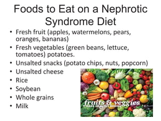 Foods to Eat on a Nephrotic
Syndrome Diet
• Fresh fruit (apples, watermelons, pears,
oranges, bananas)
• Fresh vegetables (green beans, lettuce,
tomatoes) potatoes.
• Unsalted snacks (potato chips, nuts, popcorn)
• Unsalted cheese
• Rice
• Soybean
• Whole grains
• Milk
 