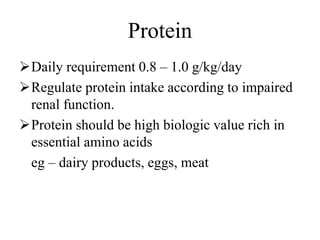 Protein
Daily requirement 0.8 – 1.0 g/kg/day
Regulate protein intake according to impaired
renal function.
Protein should be high biologic value rich in
essential amino acids
eg – dairy products, eggs, meat
 