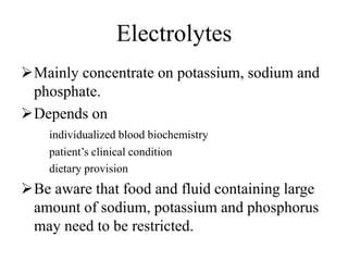 Electrolytes
Mainly concentrate on potassium, sodium and
phosphate.
Depends on
individualized blood biochemistry
patient’s clinical condition
dietary provision
Be aware that food and fluid containing large
amount of sodium, potassium and phosphorus
may need to be restricted.
 