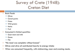 Survey of Crete (1948):  Cretan Diet Basic Foods Olives Cereal grains Pulses Wild greens Herbs Fruit Consumed in limited quantities  Goat meat and milk Game Fish “ No meal was complete without bread.”  Olives and olive oil contributed heavily to energy intake Wine was consumed frequently, with midmorning, noon and evening meals. 