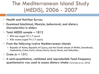 The Mediterranean Island Study (MEDIS), 2006 - 2007 Health and Nutrition Survey Examined bioclinical, lifestyle, behavioral, and dietary characteristics in elders Total MEDIS sample – 1812 876 men (aged 75 ± 7 years)  936 women (aged 74 ± 7 years)  From the following twelve Mediterranean islands:  Republic of Malta, Republic of Cyprus, and the Greek islands of Mitilini, Samothraki, Cephalonia, Crete, Corfu, Limnos, Ikaria, Syros, Naxos and Zakynthos.  Crete (n = 131) A semi-quantitative, validated and reproducible food-frequency questionnaire was used to assess dietary intake  (Tyrovolas et al., 2010) 