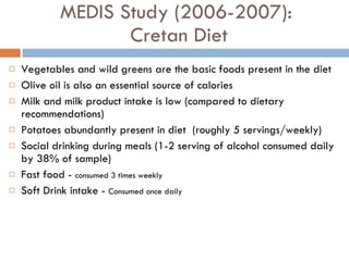 MEDIS Study (2006-2007):  Cretan Diet Vegetables and wild greens are the basic foods present in the diet Olive oil is also an essential source of calories  Milk and milk product intake is low (compared to dietary recommendations) Potatoes abundantly present in diet  (roughly 5 servings/weekly) Social drinking during meals (1-2 serving of alcohol consumed daily by 38% of sample) Fast food -  consumed 3 times weekly Soft Drink intake -  Consumed once daily 