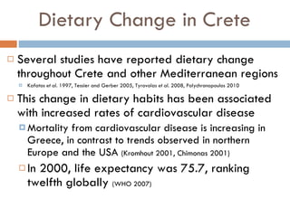 Dietary Change in Crete Several studies have reported dietary change throughout Crete and other Mediterranean regions  Kafatos  et al . 1997, Tessier and Gerber 2005, Tyrovolas  et al . 2008, Polychronopoulos 2010 This change in dietary habits has been associated with increased rates of cardiovascular disease Mortality from cardiovascular disease is increasing in Greece, in contrast to trends observed in northern Europe and the USA  (Kromhout 2001, Chimonas 2001) In 2000, life expectancy was 75.7, ranking twelfth globally  (WHO 2007) 