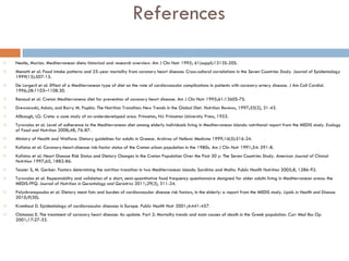 References Nestle, Marion. Mediterranean diets: historical and research overview. Am J Clin Nutr 1995; 61(suppl):1313S-20S. Menotti et al. Food intake patterns and 25-year mortality from coronary heart disease: Cross-cultural correlations in the Seven Countries Study. Journal of Epidemiology 1999(15):507-15. De Lorgeril et al. Effect of a Mediterranean type of diet on the rate of cardiovascular complications in patients with coronary artery disease. J Am Coll Cardiol. 1996;28:1103–1108.30.  Renaud et al. Cretan Mediterranena diet for prevention of coronary heart disease. Am J Clin Nutr 1995;61:1360S-7S. Drewnowski, Adam, and Barry M. Popkin. The Nutrition Transition: New Trends in the Global Diet.  Nutrition Reviews , 1997;55(2), 31-43. Allbaugh, LG. Crete: a case study of an underdeveloped area. Princeton, NJ: Princeton University Press, 1953.  Tyrovolas et al . Level of adherence to the Mediterranean diet among elderly individuals living in Mediterranean Islands: nutritional report from the MEDIS study.  Ecology of Food and Nutrition  2008;48, 76-87. Ministry of Health and Welfare. Dietary guidelines for adults in Greece . Archives of Hellenic Medicine  1999;16(5):516-24. Kafatos et al. Coronary-heart-disease risk-factor status of the Cretan urban population in the 1980s.  Am J Clin Nutr  1991;54: 591-8.  Kafatos et al. Heart Disease Risk Status and Dietary Changes in the Cretan Population Over the Past 30 y: The Seven Countries Study.  American Journal of Clinical Nutrition  1997;65, 1882-86. Tessier S, M. Gerber. Factors determining the nutrition transition in two Mediterranean islands: Sardinia and Malta.  Public Health Nutrition  2005;8, 1286-92. Tyrovolas et al. Repeatability and validation of a short, semi-quantitative food frequency questionnaire designed for older adults living in Mediterranean areas: the MEDIS-FFQ.  Journal of Nutrition in Gerontology and Geriatrics  2011;29(3), 311-24. Polychronopoulos et al. Dietary meat fats and burden of cardiovascular disease risk factors, in the elderly: a report from the MEDIS study.  Lipids in Health and Disease  2010;9(30).  Kromhout D. Epidemiology of cardiovascular diseases in Europe.   Public Health Nutr  2001;4:441-457.  Chimonas E. The treatment of coronary heart disease: An update. Part 2: Mortality trends and main causes of death in the Greek population.   Curr Med Res Op  2001;17:27-33.  