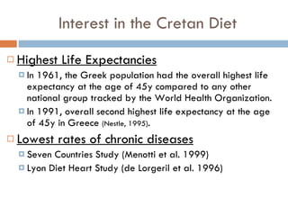 Interest in the Cretan Diet Highest Life Expectancies In 1961, the Greek population had the overall highest life expectancy at the age of 45y compared to any other national group tracked by the World Health Organization. In 1991, overall second highest life expectancy at the age of 45y in Greece  (Nestle, 1995) . Lowest rates of chronic diseases Seven Countries Study (Menotti et al. 1999) Lyon Diet Heart Study (de Lorgeril et al. 1996) 