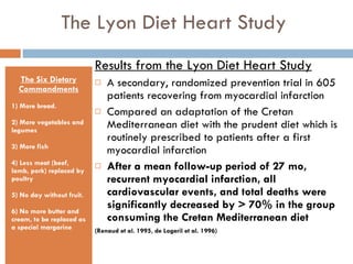 The Lyon Diet Heart Study  The Six Dietary Commandments 1) More bread. 2) More vegetables and legumes 3) More fish 4) Less meat (beef, lamb, pork) replaced by poultry 5) No day without fruit. 6) No more butter and cream, to be replaced as a special margarine Results from the Lyon Diet Heart Study A secondary, randomized prevention trial in 605 patients recovering from myocardial infarction  Compared an adaptation of the Cretan Mediterranean diet with the prudent diet which is routinely prescribed to patients after a first myocardial infarction After a mean follow-up period of 27 mo, recurrent myocardial infarction, all cardiovascular events, and total deaths were significantly decreased by > 70% in the group consuming the Cretan Mediterranean diet (Renaud et al. 1995, de Logeril et al. 1996)  