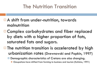 The Nutrition Transition A shift from under-nutrition, towards malnutrition Complex carbohydrates and fiber replaced by diets with a higher proportion of fats, saturated fats and sugars. The nutrition transition is accelerated by high  urbanization rates  (Drewnowski and Popkin, 1997) Demographic characteristics of Cretans are also changing. Occupations have shifted from farming to business and tourism (Kafatos, 1991) 